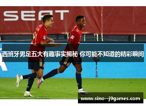 西班牙男足五大有趣事实揭秘 你可能不知道的精彩瞬间