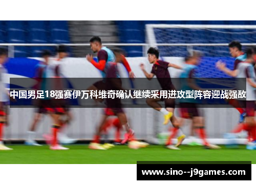 中国男足18强赛伊万科维奇确认继续采用进攻型阵容迎战强敌