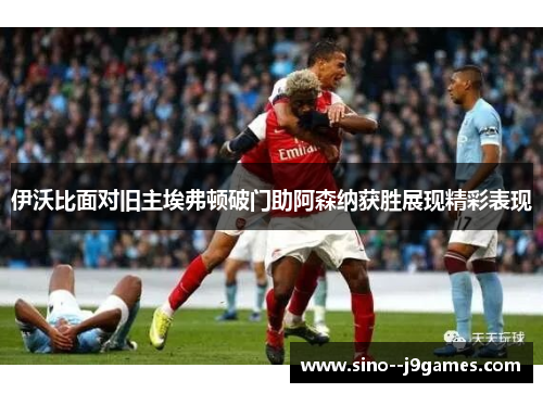 伊沃比面对旧主埃弗顿破门助阿森纳获胜展现精彩表现